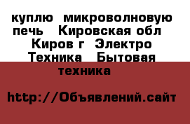 куплю  микроволновую печь - Кировская обл., Киров г. Электро-Техника » Бытовая техника   